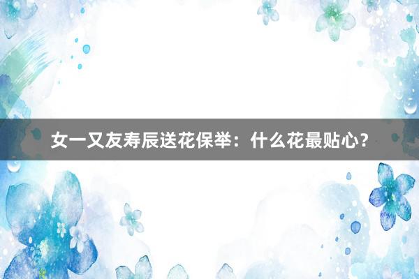 女一又友寿辰送花保举：什么花最贴心？